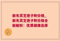 新先灵芝孢子粉价格_新先灵芝孢子粉价格全新解析：优质健康选择