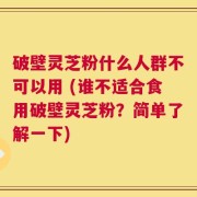 破壁灵芝粉什么人群不可以用 (谁不适合食用破壁灵芝粉？简单了解一下)