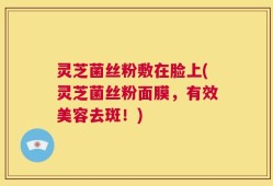 灵芝菌丝粉敷在脸上(灵芝菌丝粉面膜，有效美容去斑！)