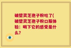破壁灵芝孢子粉吐了(破壁灵芝孢子粉口服体验：喝下它的感受是什么？