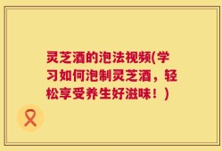 灵芝酒的泡法视频(学习如何泡制灵芝酒，轻松享受养生好滋味！)