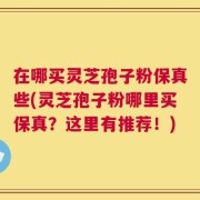 在哪买灵芝孢子粉保真些(灵芝孢子粉哪里买保真？这里有推荐！)