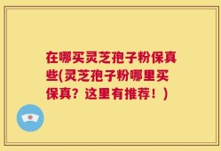 在哪买灵芝孢子粉保真些(灵芝孢子粉哪里买保真？这里有推荐！)