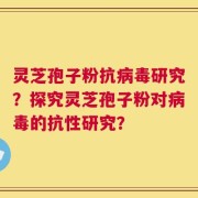 灵芝孢子粉抗病毒研究？探究灵芝孢子粉对病毒的抗性研究？