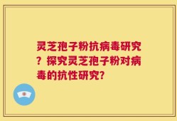 灵芝孢子粉抗病毒研究？探究灵芝孢子粉对病毒的抗性研究？