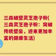 三森破壁灵芝孢子粉(三森灵芝孢子粉：突破传统壁垒，迎来更加丰富的健康生活)