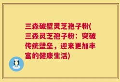 三森破壁灵芝孢子粉(三森灵芝孢子粉：突破传统壁垒，迎来更加丰富的健康生活)
