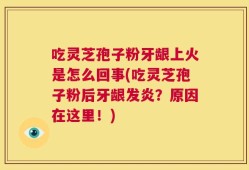 吃灵芝孢子粉牙龈上火是怎么回事(吃灵芝孢子粉后牙龈发炎？原因在这里！)