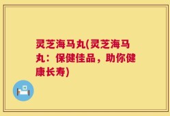 灵芝海马丸(灵芝海马丸：保健佳品，助你健康长寿)