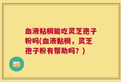 血液粘稠能吃灵芝孢子粉吗(血液黏稠，灵芝孢子粉有帮助吗？)