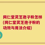 同仁堂灵芝孢子粉怎样(同仁堂灵芝孢子粉的功效与用法介绍)
