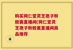 购买同仁堂灵芝孢子粉胶囊直播间(同仁堂灵芝孢子粉胶囊直播间商品推荐