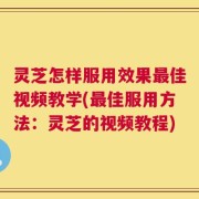 灵芝怎样服用效果最佳视频教学(最佳服用方法：灵芝的视频教程)