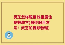 灵芝怎样服用效果最佳视频教学(最佳服用方法：灵芝的视频教程)