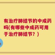 有治疗肺结节的中成药吗(有哪些中成药可用于治疗肺结节？)