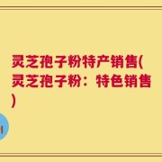 灵芝孢子粉特产销售(灵芝孢子粉：特色销售)