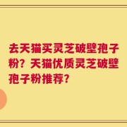 去天猫买灵芝破壁孢子粉？天猫优质灵芝破壁孢子粉推荐？