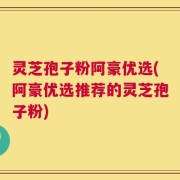 灵芝孢子粉阿豪优选(阿豪优选推荐的灵芝孢子粉)
