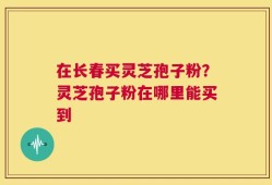 在长春买灵芝孢子粉？灵芝孢子粉在哪里能买到