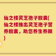 仙之楼灵芝孢子胶囊(仙之楼推出灵芝孢子营养胶囊，助您养生养颜)