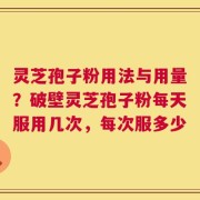 灵芝孢子粉用法与用量？破壁灵芝孢子粉每天服用几次，每次服多少
