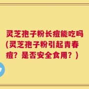 灵芝孢子粉长痘能吃吗(灵芝孢子粉引起青春痘？是否安全食用？)