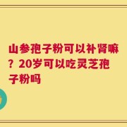 山参孢子粉可以补肾嘛？20岁可以吃灵芝孢子粉吗