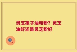 灵芝孢子油和粉？灵芝油好还是灵芝粉好
