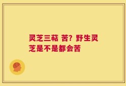 灵芝三萜 苦？野生灵芝是不是都会苦