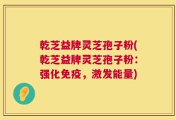 乾芝益牌灵芝孢子粉(乾芝益牌灵芝孢子粉：强化免疫，激发能量)