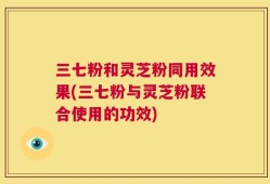 三七粉和灵芝粉同用效果(三七粉与灵芝粉联合使用的功效)