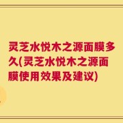 灵芝水悦木之源面膜多久(灵芝水悦木之源面膜使用效果及建议)