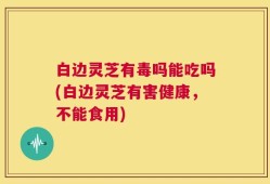 白边灵芝有毒吗能吃吗(白边灵芝有害健康，不能食用)