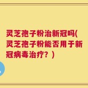 灵芝孢子粉治新冠吗(灵芝孢子粉能否用于新冠病毒治疗？)