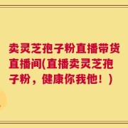 卖灵芝孢子粉直播带货直播间(直播卖灵芝孢子粉，健康你我他！)
