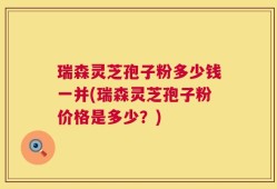 瑞森灵芝孢子粉多少钱一并(瑞森灵芝孢子粉价格是多少？)