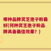 哪种品牌灵芝孢子粉最好(何种灵芝孢子粉品牌具备最佳效果？)