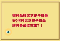 哪种品牌灵芝孢子粉最好(何种灵芝孢子粉品牌具备最佳效果？)