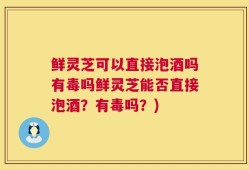 鲜灵芝可以直接泡酒吗有毒吗鲜灵芝能否直接泡酒？有毒吗？)