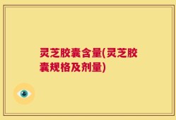 灵芝胶囊含量(灵芝胶囊规格及剂量)