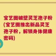 宝艺图破壁灵芝孢子粉(宝艺图推出新品灵芝孢子粉，解锁身体健康密码)