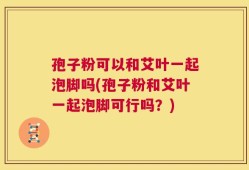 孢子粉可以和艾叶一起泡脚吗(孢子粉和艾叶一起泡脚可行吗？)