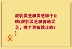 虎乳灵芝和灵芝哪个止咳(虎乳灵芝和普通灵芝，哪个更有效止咳？)