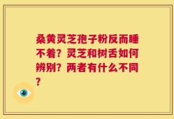 桑黄灵芝孢子粉反而睡不着？灵芝和树舌如何辨别？两者有什么不同？