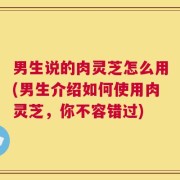 男生说的肉灵芝怎么用(男生介绍如何使用肉灵芝，你不容错过)