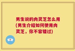 男生说的肉灵芝怎么用(男生介绍如何使用肉灵芝，你不容错过)