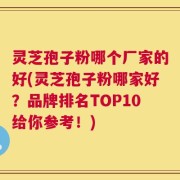 灵芝孢子粉哪个厂家的好(灵芝孢子粉哪家好？品牌排名TOP10给你参考！)