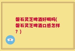 磐石灵芝啤酒好喝吗(磐石灵芝啤酒口感怎样？)