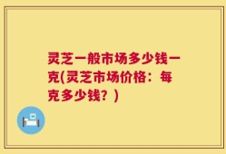 灵芝一般市场多少钱一克(灵芝市场价格：每克多少钱？)