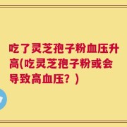 吃了灵芝孢子粉血压升高(吃灵芝孢子粉或会导致高血压？)